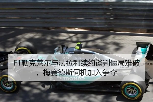 F1勒克莱尔与法拉利续约谈判僵局难破，梅赛德斯伺机加入争夺
