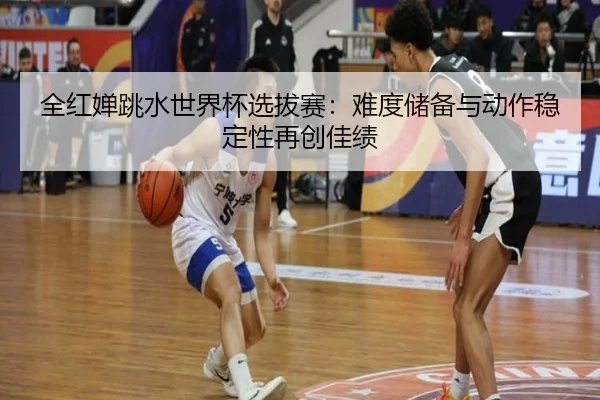 全红婵跳水世界杯选拔赛：难度储备与动作稳定性再创佳绩